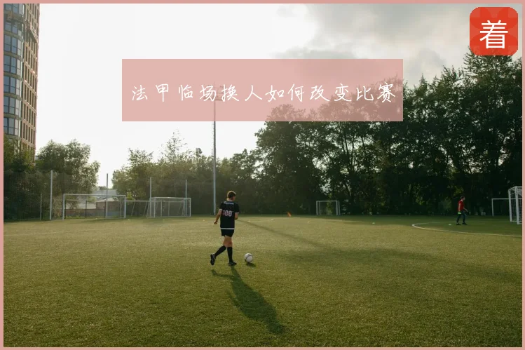 法甲临场换人如何改变比赛