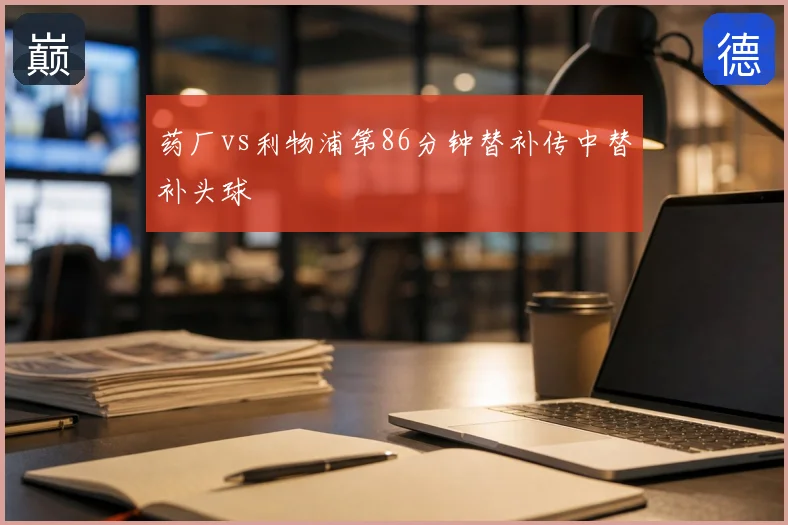 药厂vs利物浦第86分钟替补传中替补头球